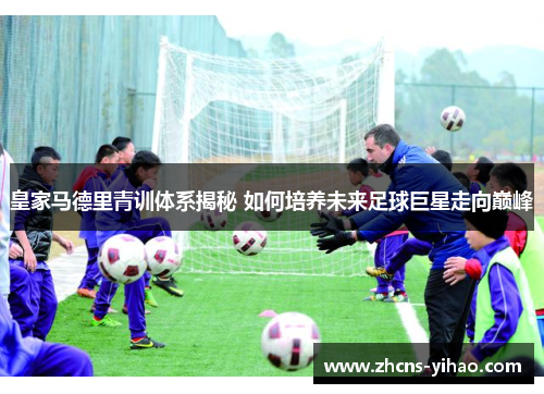 皇家马德里青训体系揭秘 如何培养未来足球巨星走向巅峰