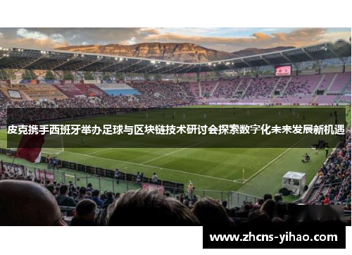 皮克携手西班牙举办足球与区块链技术研讨会探索数字化未来发展新机遇