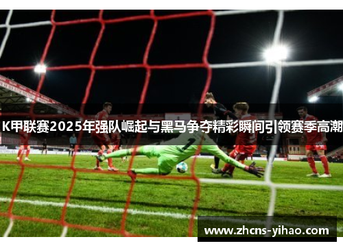 K甲联赛2025年强队崛起与黑马争夺精彩瞬间引领赛季高潮