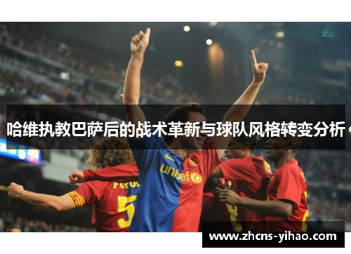 哈维执教巴萨后的战术革新与球队风格转变分析