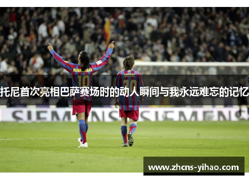 托尼首次亮相巴萨赛场时的动人瞬间与我永远难忘的记忆