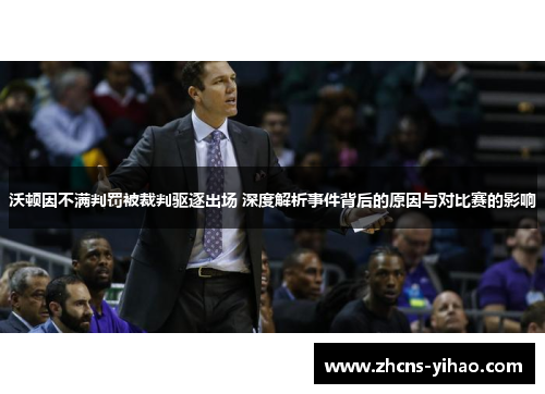 沃顿因不满判罚被裁判驱逐出场 深度解析事件背后的原因与对比赛的影响