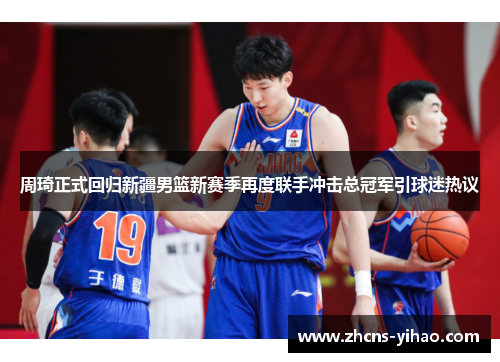 周琦正式回归新疆男篮新赛季再度联手冲击总冠军引球迷热议 周琦正式回归新疆男篮新赛季再度联手冲击总冠军引球迷热议