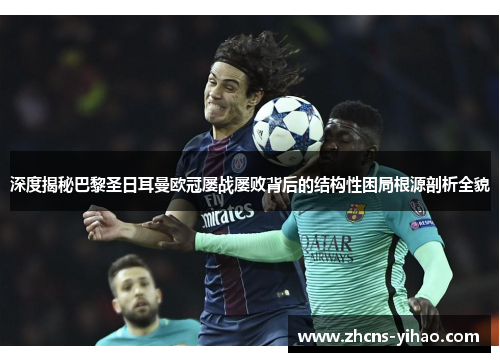 深度揭秘巴黎圣日耳曼欧冠屡战屡败背后的结构性困局根源剖析全貌